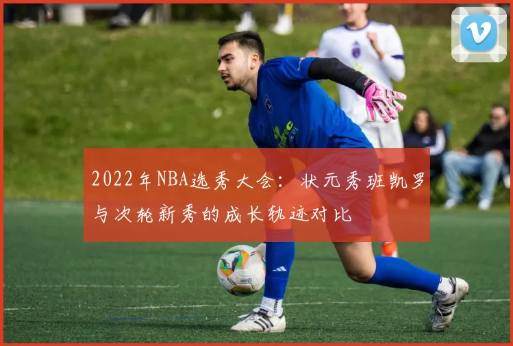 2022年NBA选秀大会：状元秀班凯罗与次轮新秀的成长轨迹对比